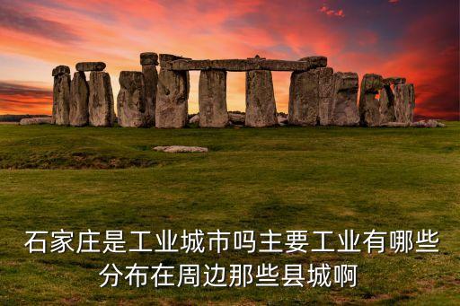  石家莊是工業(yè)城市嗎主要工業(yè)有哪些分布在周邊那些縣城啊