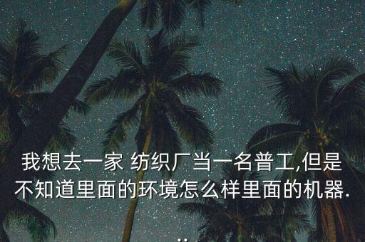 我想去一家 紡織廠當(dāng)一名普工,但是不知道里面的環(huán)境怎么樣里面的機器...