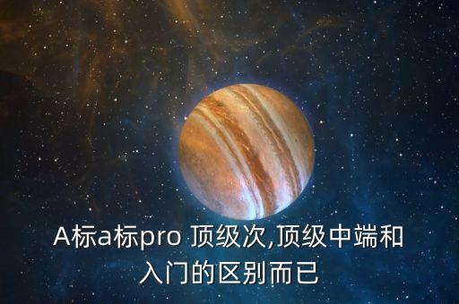 A標(biāo)a標(biāo)pro 頂級次,頂級中端和入門的區(qū)別而已