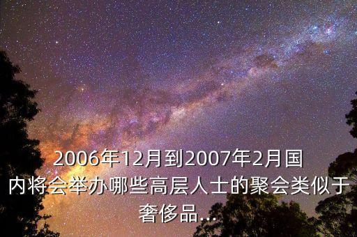 2006年12月到2007年2月國(guó)內(nèi)將會(huì)舉辦哪些高層人士的聚會(huì)類似于奢侈品...