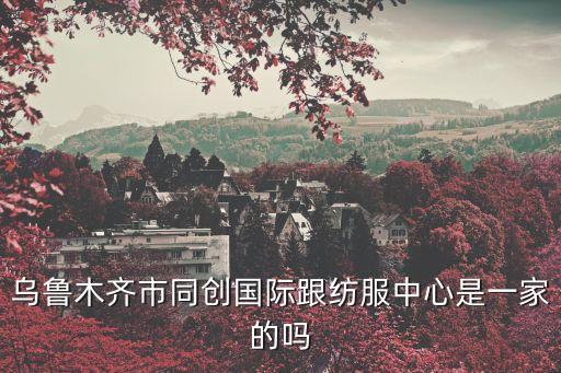 烏魯木齊市同創(chuàng)國際跟紡服中心是一家的嗎