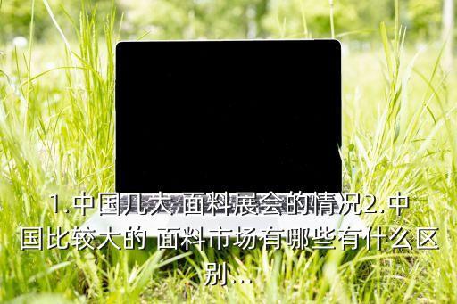 1.中國(guó)幾大 面料展會(huì)的情況2.中國(guó)比較大的 面料市場(chǎng)有哪些有什么區(qū)別...