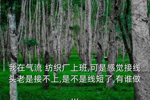 我在氣流 紡織廠上班,可是感覺接線頭老是接不上,是不是線短了,有誰做...