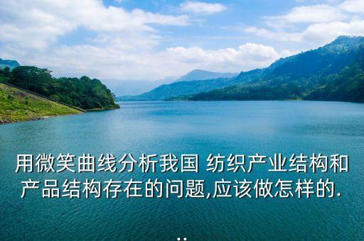 用微笑曲線分析我國 紡織產(chǎn)業(yè)結(jié)構(gòu)和產(chǎn)品結(jié)構(gòu)存在的問題,應(yīng)該做怎樣的...