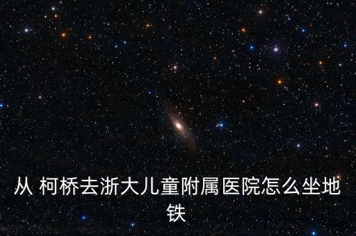 從 柯橋去浙大兒童附屬醫(yī)院怎么坐地鐵