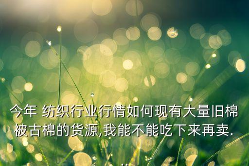 今年 紡織行業(yè)行情如何現(xiàn)有大量舊棉被古棉的貨源,我能不能吃下來再賣...