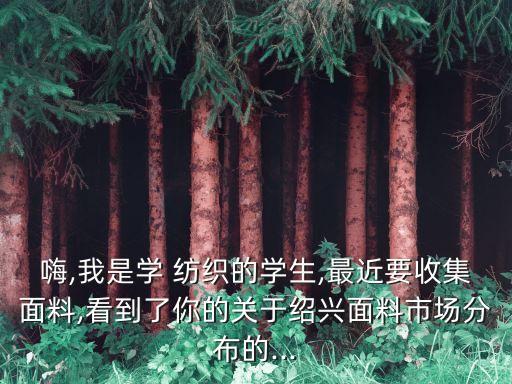 嗨,我是學(xué) 紡織的學(xué)生,最近要收集面料,看到了你的關(guān)于紹興面料市場(chǎng)分布的...