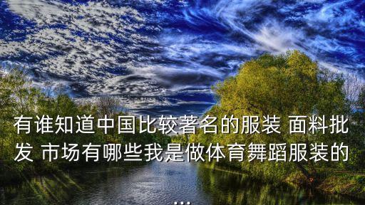 有誰知道中國比較著名的服裝 面料批發(fā) 市場有哪些我是做體育舞蹈服裝的...