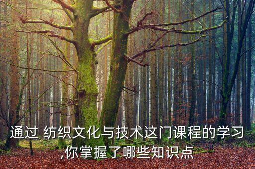 通過 紡織文化與技術(shù)這門課程的學(xué)習(xí),你掌握了哪些知識點(diǎn)