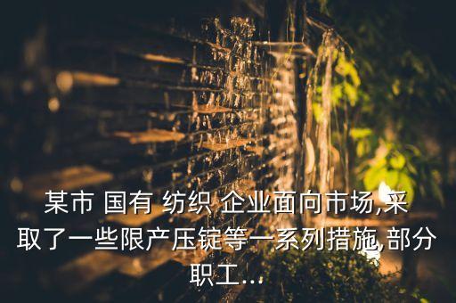某市 國有 紡織 企業(yè)面向市場,采取了一些限產(chǎn)壓錠等一系列措施,部分職工...