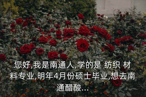 您好,我是南通人,學(xué)的是 紡織 材料專業(yè),明年4月份碩士畢業(yè),想去南通醋酸...