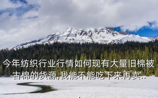 今年紡織行業(yè)行情如何現(xiàn)有大量舊棉被古棉的貨源,我能不能吃下來(lái)再賣(mài)...