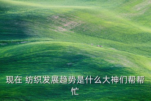 現(xiàn)在 紡織發(fā)展趨勢(shì)是什么大神們幫幫忙