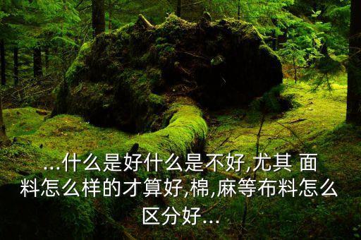 ...什么是好什么是不好,尤其 面料怎么樣的才算好,棉,麻等布料怎么區(qū)分好...