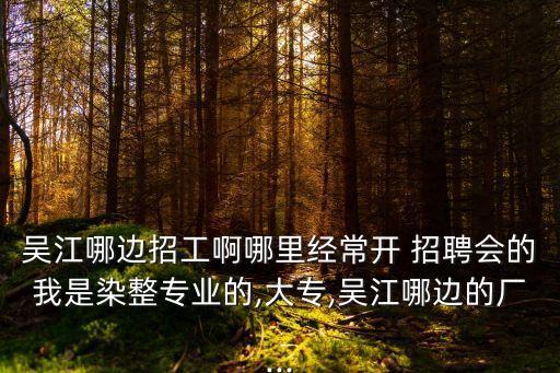 吳江哪邊招工啊哪里經(jīng)常開 招聘會的我是染整專業(yè)的,大專,吳江哪邊的廠...
