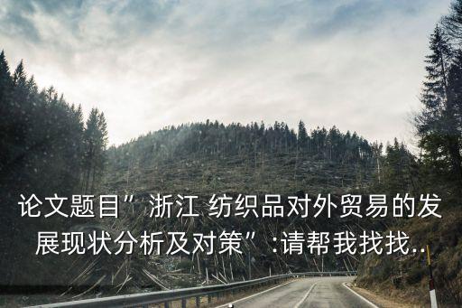 論文題目”浙江 紡織品對(duì)外貿(mào)易的發(fā)展現(xiàn)狀分析及對(duì)策”:請(qǐng)幫我找找...