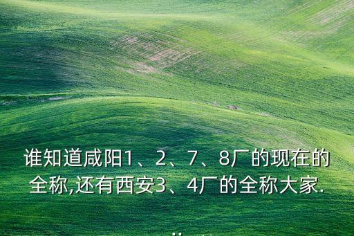 誰(shuí)知道咸陽(yáng)1、2、7、8廠的現(xiàn)在的全稱(chēng),還有西安3、4廠的全稱(chēng)大家...