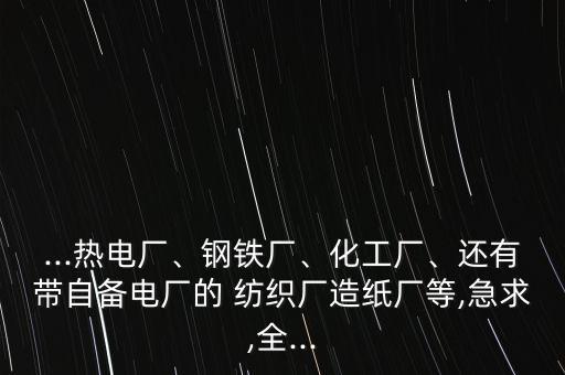 ...熱電廠、鋼鐵廠、化工廠、還有帶自備電廠的 紡織廠造紙廠等,急求,全...