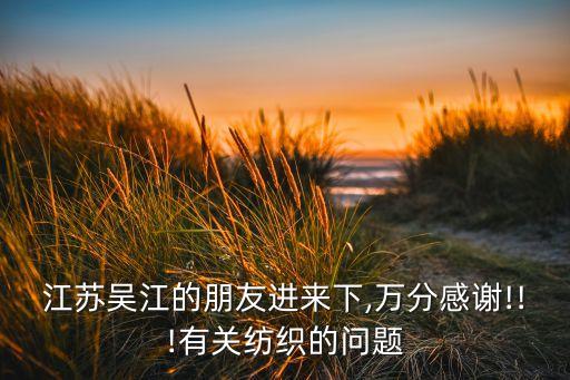 江蘇吳江的朋友進來下,萬分感謝!!!有關(guān)紡織的問題