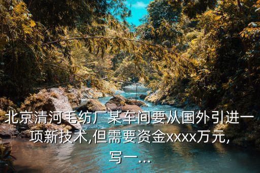 北京清河毛紡廠某車間要從國(guó)外引進(jìn)一項(xiàng)新技術(shù),但需要資金xxxx萬(wàn)元,寫(xiě)一...