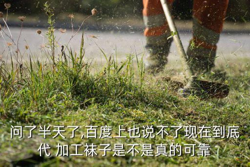 問了半天了,百度上也說不了現(xiàn)在到底代 加工襪子是不是真的可靠