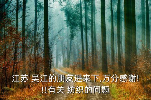 江蘇 吳江的朋友進(jìn)來(lái)下,萬(wàn)分感謝!!!有關(guān) 紡織的問(wèn)題