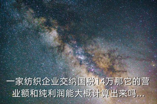 一家紡織企業(yè)交納國(guó)稅14萬(wàn)那它的營(yíng)業(yè)額和純利潤(rùn)能大概計(jì)算出來(lái)嗎...