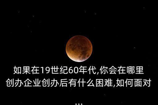 如果在19世紀(jì)60年代,你會(huì)在哪里創(chuàng)辦企業(yè)創(chuàng)辦后有什么困難,如何面對(duì)...