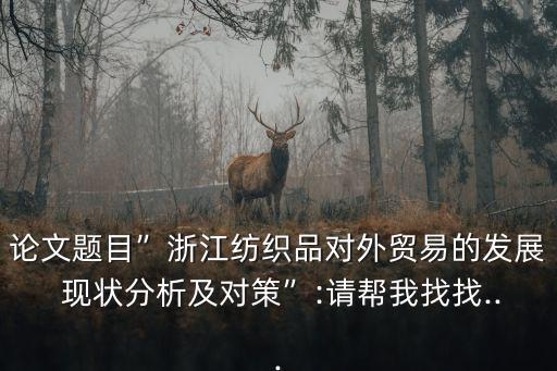 論文題目”浙江紡織品對外貿易的發(fā)展 現(xiàn)狀分析及對策”:請幫我找找...