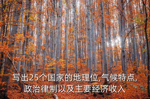 寫出25個國家的地理位,氣候特點,政治律制以及主要經(jīng)濟收入