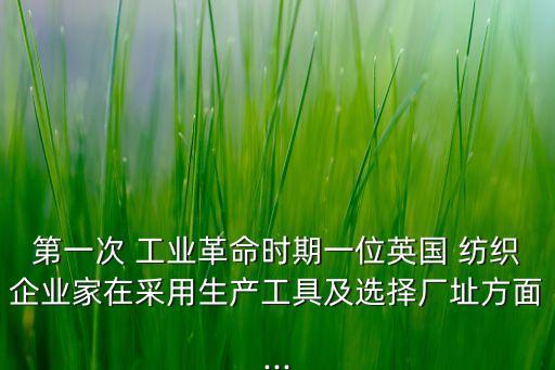 第一次 工業(yè)革命時期一位英國 紡織企業(yè)家在采用生產(chǎn)工具及選擇廠址方面...