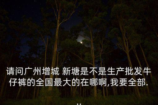 請(qǐng)問(wèn)廣州增城 新塘是不是生產(chǎn)批發(fā)牛仔褲的全國(guó)最大的在哪啊,我要全部...