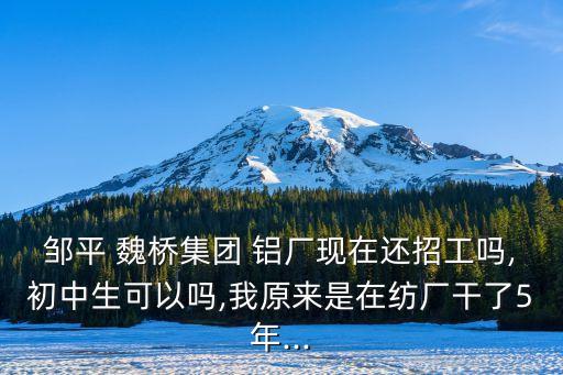 鄒平 魏橋集團(tuán) 鋁廠現(xiàn)在還招工嗎,初中生可以嗎,我原來是在紡廠干了5年...
