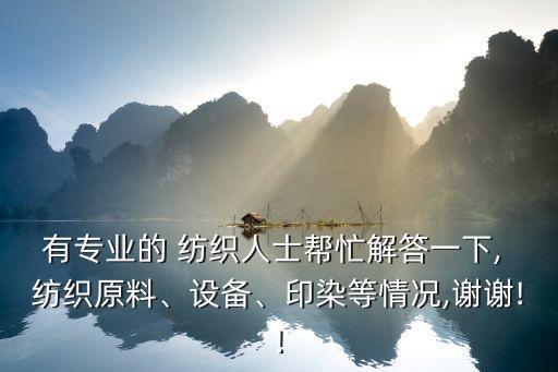有專業(yè)的 紡織人士幫忙解答一下, 紡織原料、設(shè)備、印染等情況,謝謝!!