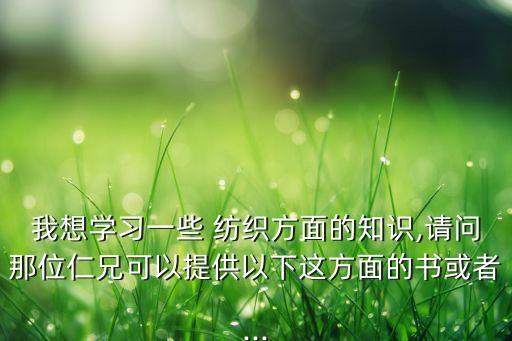 我想學(xué)習(xí)一些 紡織方面的知識,請問那位仁兄可以提供以下這方面的書或者...