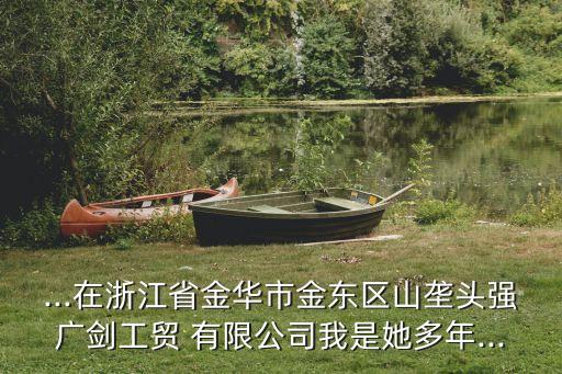 ...在浙江省金華市金東區(qū)山壟頭強廣劍工貿(mào) 有限公司我是她多年...