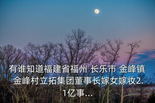 有誰知道福建省福州 長樂市 金峰鎮(zhèn) 金峰村立拓集團(tuán)董事長嫁女嫁妝2.1億事...