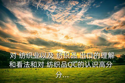 對 紡織業(yè)以及 紡織品 出口的理解和看法和對 紡織品QC的認(rèn)識高分 分...