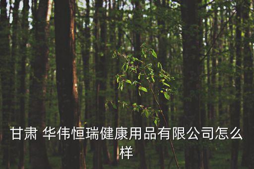 甘肅 華偉恒瑞健康用品有限公司怎么樣