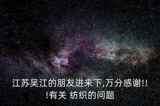 江蘇吳江的朋友進(jìn)來(lái)下,萬(wàn)分感謝!!!有關(guān) 紡織的問(wèn)題