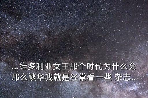 ...維多利亞女王那個時代為什么會那么繁華我就是經(jīng)常看一些 雜志...
