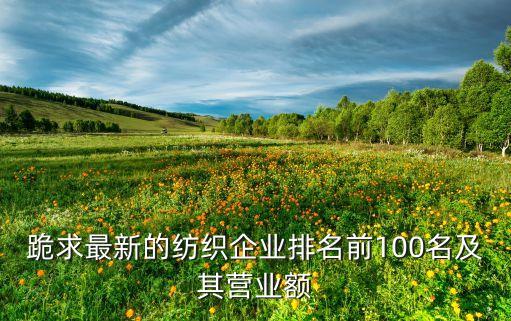 跪求最新的紡織企業(yè)排名前100名及其營業(yè)額
