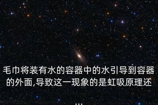 毛巾將裝有水的容器中的水引導(dǎo)到容器的外面,導(dǎo)致這一現(xiàn)象的是虹吸原理還...