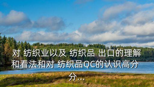 對(duì) 紡織業(yè)以及 紡織品 出口的理解和看法和對(duì) 紡織品QC的認(rèn)識(shí)高分 分...