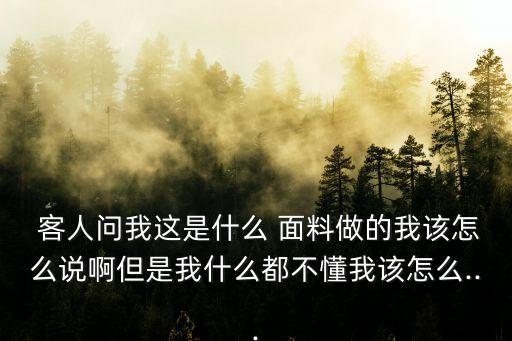  客人問我這是什么 面料做的我該怎么說啊但是我什么都不懂我該怎么...