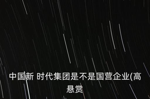 中國新 時代集團(tuán)是不是國營企業(yè)(高懸賞