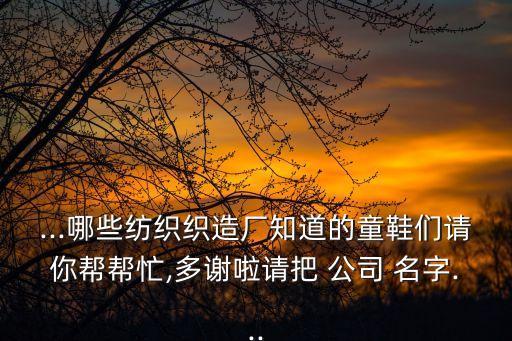 ...哪些紡織織造廠知道的童鞋們請(qǐng)你幫幫忙,多謝啦請(qǐng)把 公司 名字...