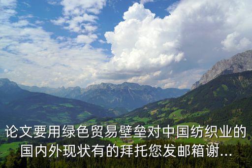 論文要用綠色貿(mào)易壁壘對中國紡織業(yè)的國內(nèi)外現(xiàn)狀有的拜托您發(fā)郵箱謝...