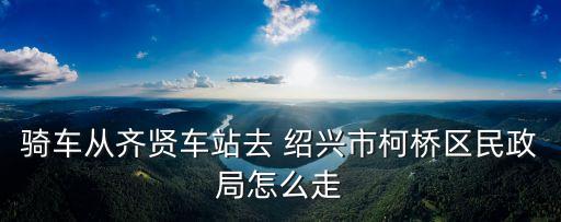 騎車從齊賢車站去 紹興市柯橋區(qū)民政局怎么走