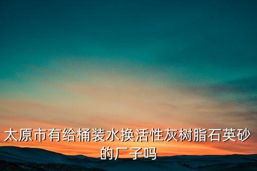太原市有給桶裝水換活性灰樹脂石英砂的廠子嗎